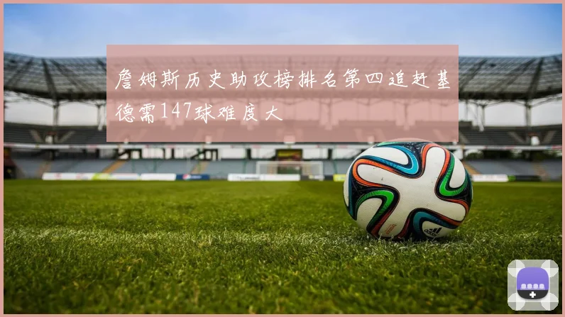 詹姆斯历史助攻榜排名第四追赶基德需147球难度大