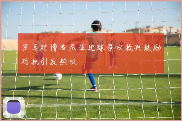 罗马对博洛尼亚进球争议裁判鼓励对抗引发热议