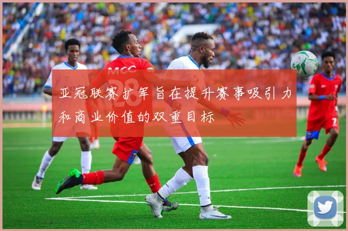亚冠联赛扩军旨在提升赛事吸引力和商业价值的双重目标