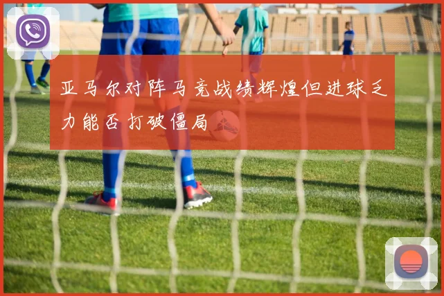 亚马尔对阵马竞战绩辉煌但进球乏力能否打破僵局