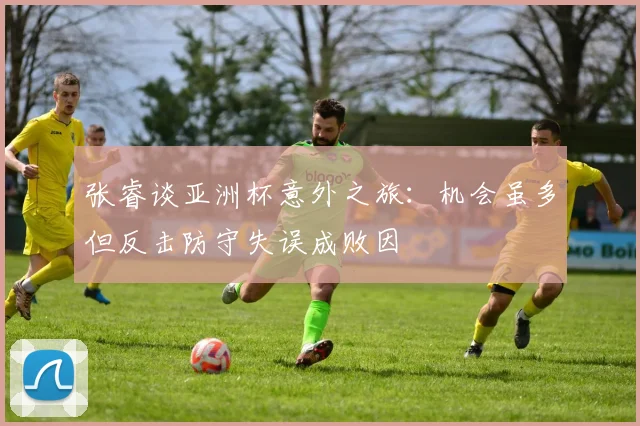 张睿谈亚洲杯意外之旅：机会虽多但反击防守失误成败因