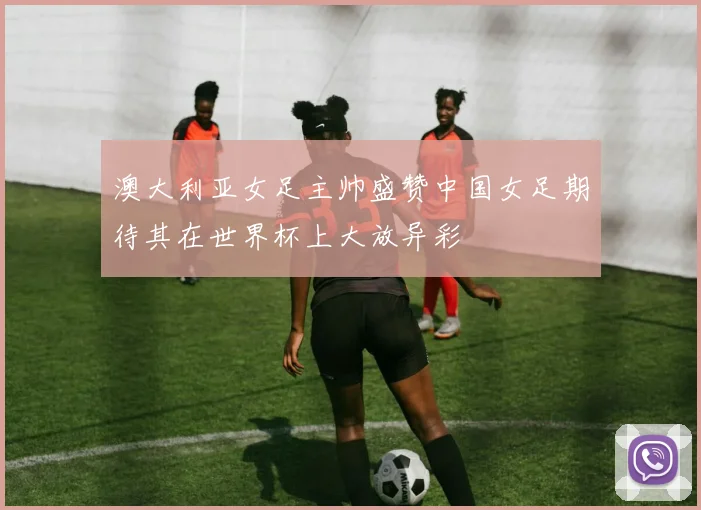 澳大利亚女足主帅盛赞中国女足期待其在世界杯上大放异彩