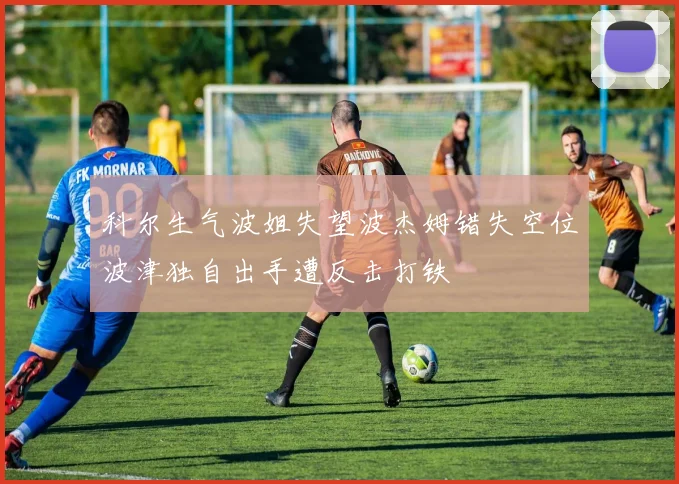 科尔生气波姐失望波杰姆错失空位波津独自出手遭反击打铁