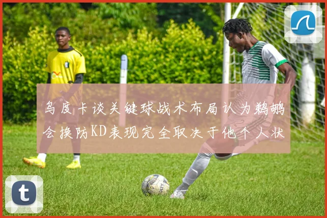 乌度卡谈关键球战术布局认为鹈鹕会换防KD表现完全取决于他个人状态
