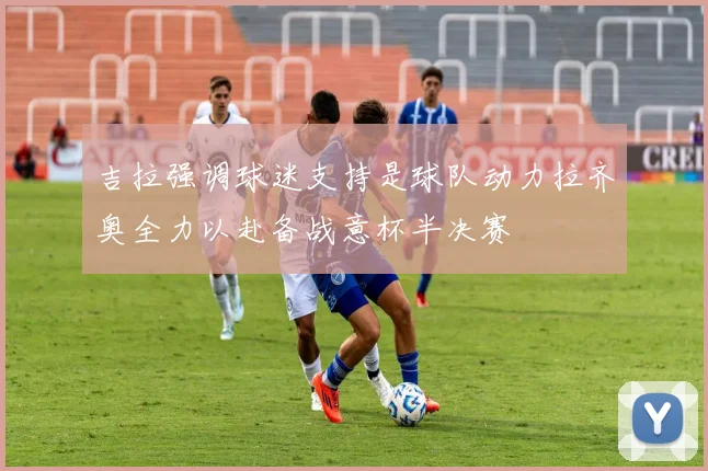 吉拉强调球迷支持是球队动力拉齐奥全力以赴备战意杯半决赛