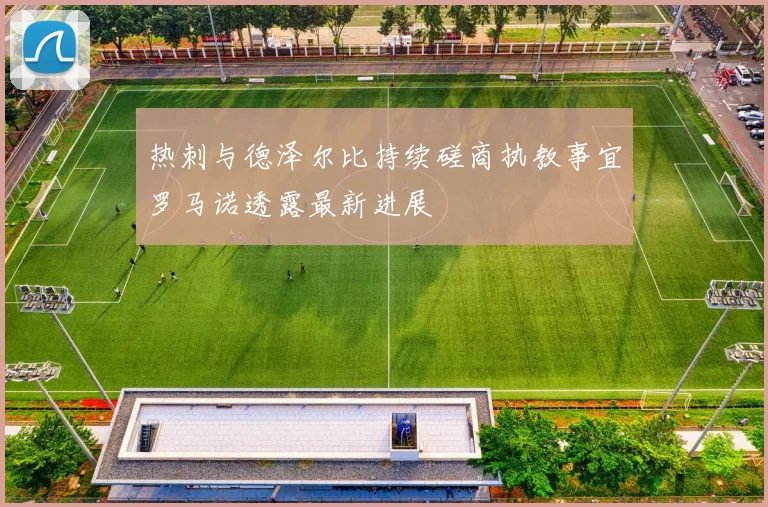 热刺与德泽尔比持续磋商执教事宜罗马诺透露最新进展