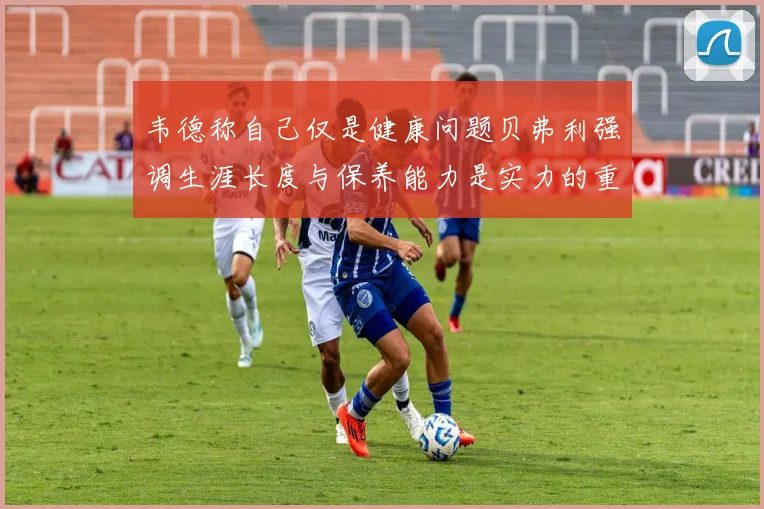 韦德称自己仅是健康问题贝弗利强调生涯长度与保养能力是实力的重要组成部分
