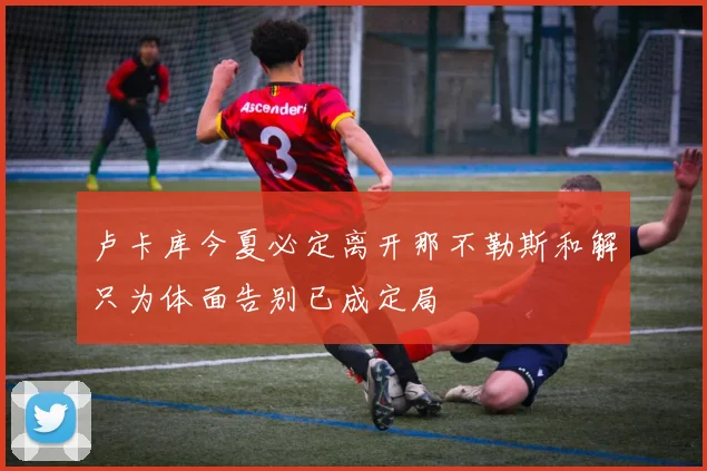 卢卡库今夏必定离开那不勒斯和解只为体面告别已成定局